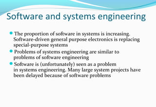 Software and systems engineering
The proportion of software in systems is increasing.
Software-driven general purpose electronics is replacing
special-purpose systems
Problems of systems engineering are similar to
problems of software engineering
Software is (unfortunately) seen as a problem
in systems engineering. Many large system projects have
been delayed because of software problems
 