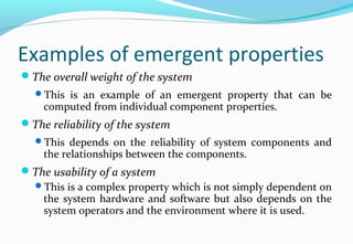 Examples of emergent properties
The overall weight of the system
This is an example of an emergent property that can be
computed from individual component properties.
The reliability of the system
This depends on the reliability of system components and
the relationships between the components.
The usability of a system
This is a complex property which is not simply dependent on
the system hardware and software but also depends on the
system operators and the environment where it is used.
 