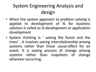 System Engineering Analysis and
design
• When the system approach to problem solving is
applied to development of IS for business
solution it called as IS development or application
development
• System thinking is ‘ seeing the forest and the
trees’ . It involves seeing interrelationship among
systems rather than linear cause-effect for an
event. It is seeing process of change among
systems rather than snapshots of change
wherever occurring.
 