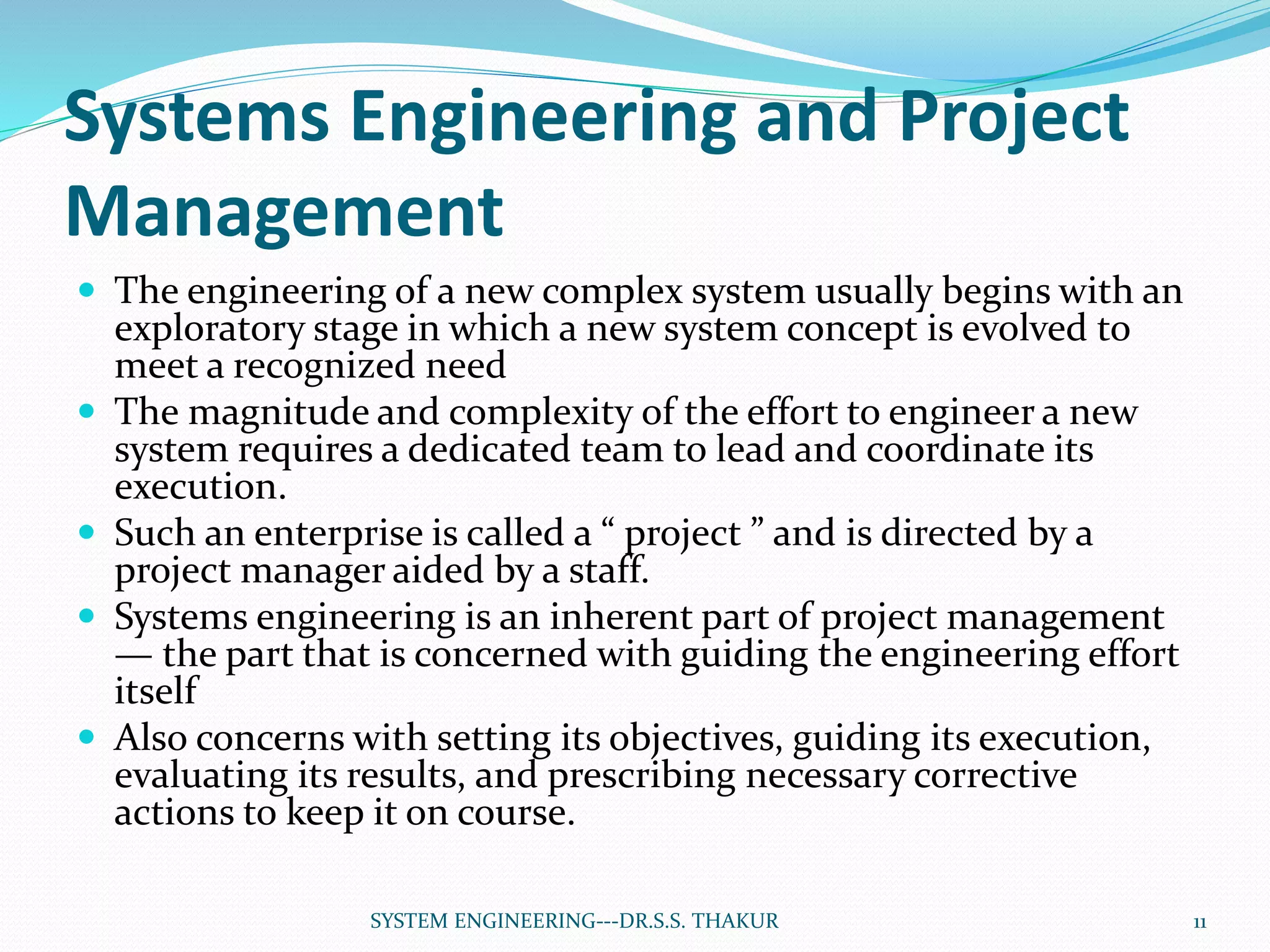 Systems Engineering and Project
Management
 The engineering of a new complex system usually begins with an
exploratory stage in which a new system concept is evolved to
meet a recognized need
 The magnitude and complexity of the effort to engineer a new
system requires a dedicated team to lead and coordinate its
execution.
 Such an enterprise is called a “ project ” and is directed by a
project manager aided by a staff.
 Systems engineering is an inherent part of project management
— the part that is concerned with guiding the engineering effort
itself
 Also concerns with setting its objectives, guiding its execution,
evaluating its results, and prescribing necessary corrective
actions to keep it on course.
11SYSTEM ENGINEERING---DR.S.S. THAKUR
 
