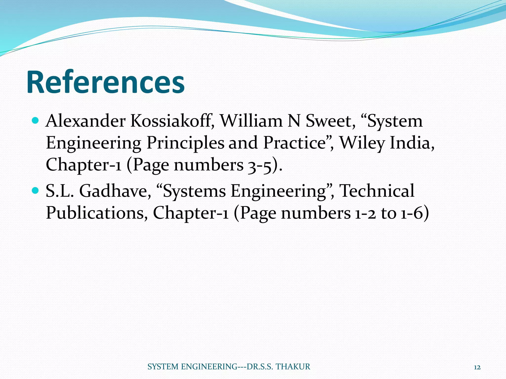 References
 Alexander Kossiakoff, William N Sweet, “System
Engineering Principles and Practice”, Wiley India,
Chapter-1 (Page numbers 3-5).
 S.L. Gadhave, “Systems Engineering”, Technical
Publications, Chapter-1 (Page numbers 1-2 to 1-6)
12SYSTEM ENGINEERING---DR.S.S. THAKUR
 