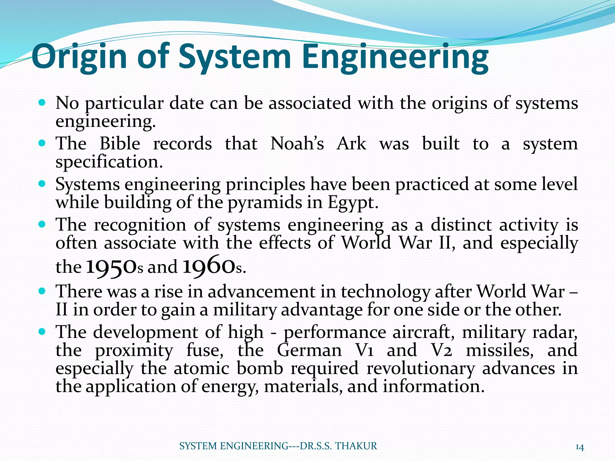 Origin of System Engineering
 No particular date can be associated with the origins of systems
engineering.
 The Bible records that Noah’s Ark was built to a system
specification.
 Systems engineering principles have been practiced at some level
while building of the pyramids in Egypt.
 The recognition of systems engineering as a distinct activity is
often associate with the effects of World War II, and especially
the 1950s and 1960s.
 There was a rise in advancement in technology after World War –
II in order to gain a military advantage for one side or the other.
 The development of high - performance aircraft, military radar,
the proximity fuse, the German V1 and V2 missiles, and
especially the atomic bomb required revolutionary advances in
the application of energy, materials, and information.
14SYSTEM ENGINEERING---DR.S.S. THAKUR
 