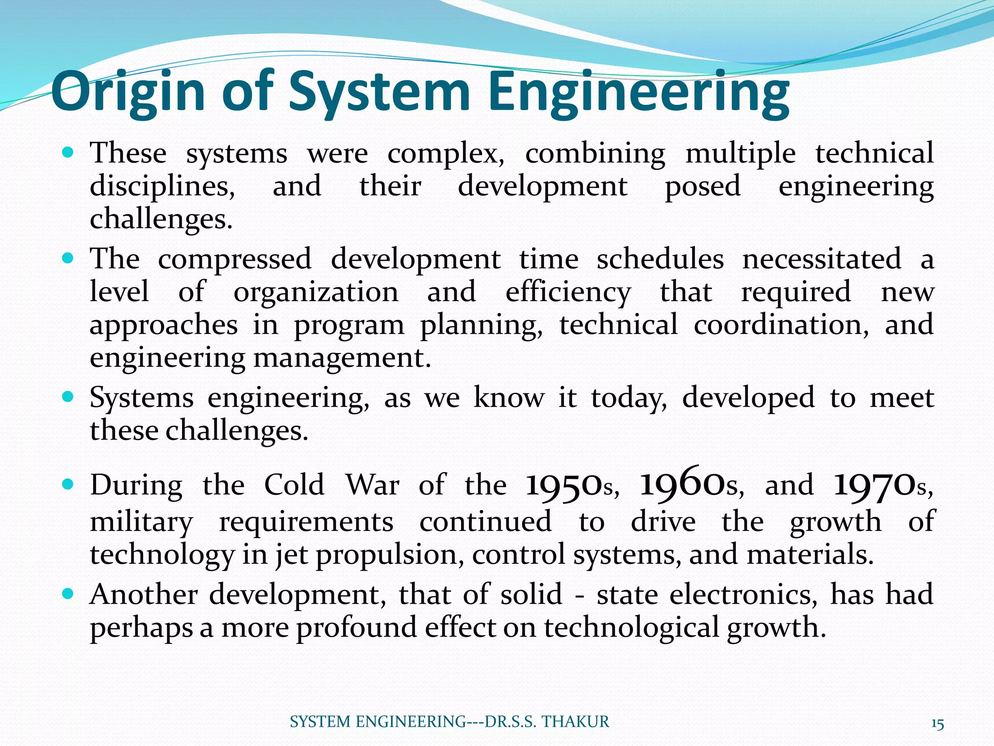 Origin of System Engineering
 These systems were complex, combining multiple technical
disciplines, and their development posed engineering
challenges.
 The compressed development time schedules necessitated a
level of organization and efficiency that required new
approaches in program planning, technical coordination, and
engineering management.
 Systems engineering, as we know it today, developed to meet
these challenges.
 During the Cold War of the 1950s, 1960s, and 1970s,
military requirements continued to drive the growth of
technology in jet propulsion, control systems, and materials.
 Another development, that of solid - state electronics, has had
perhaps a more profound effect on technological growth.
15SYSTEM ENGINEERING---DR.S.S. THAKUR
 