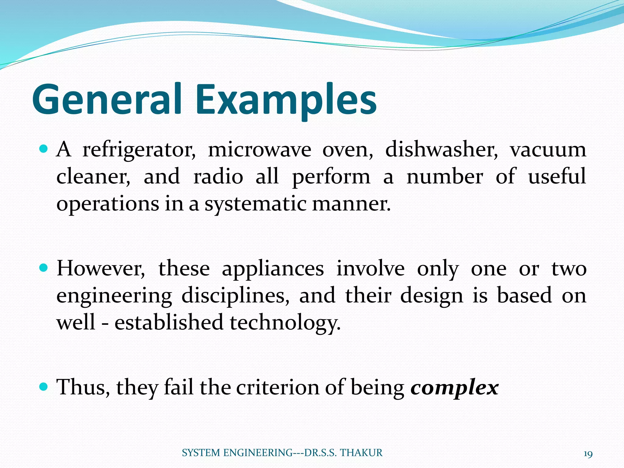 General Examples
 A refrigerator, microwave oven, dishwasher, vacuum
cleaner, and radio all perform a number of useful
operations in a systematic manner.
 However, these appliances involve only one or two
engineering disciplines, and their design is based on
well - established technology.
 Thus, they fail the criterion of being complex
19SYSTEM ENGINEERING---DR.S.S. THAKUR
 