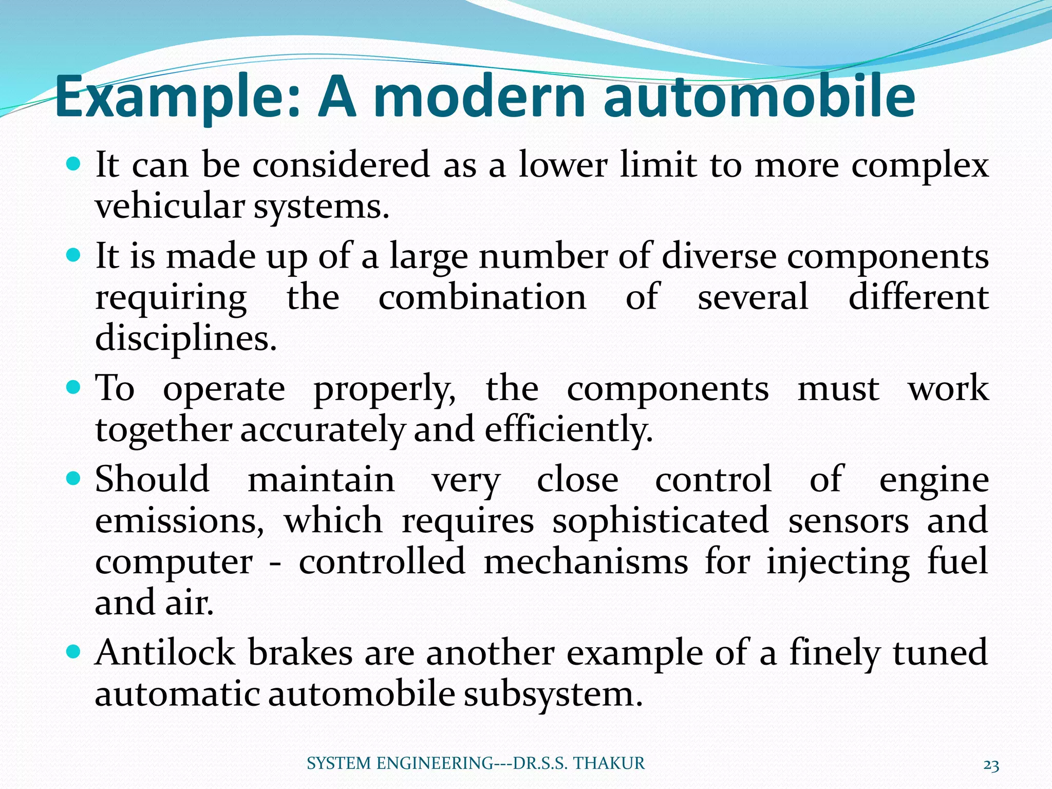 Example: A modern automobile
 It can be considered as a lower limit to more complex
vehicular systems.
 It is made up of a large number of diverse components
requiring the combination of several different
disciplines.
 To operate properly, the components must work
together accurately and efficiently.
 Should maintain very close control of engine
emissions, which requires sophisticated sensors and
computer - controlled mechanisms for injecting fuel
and air.
 Antilock brakes are another example of a finely tuned
automatic automobile subsystem.
23SYSTEM ENGINEERING---DR.S.S. THAKUR
 
