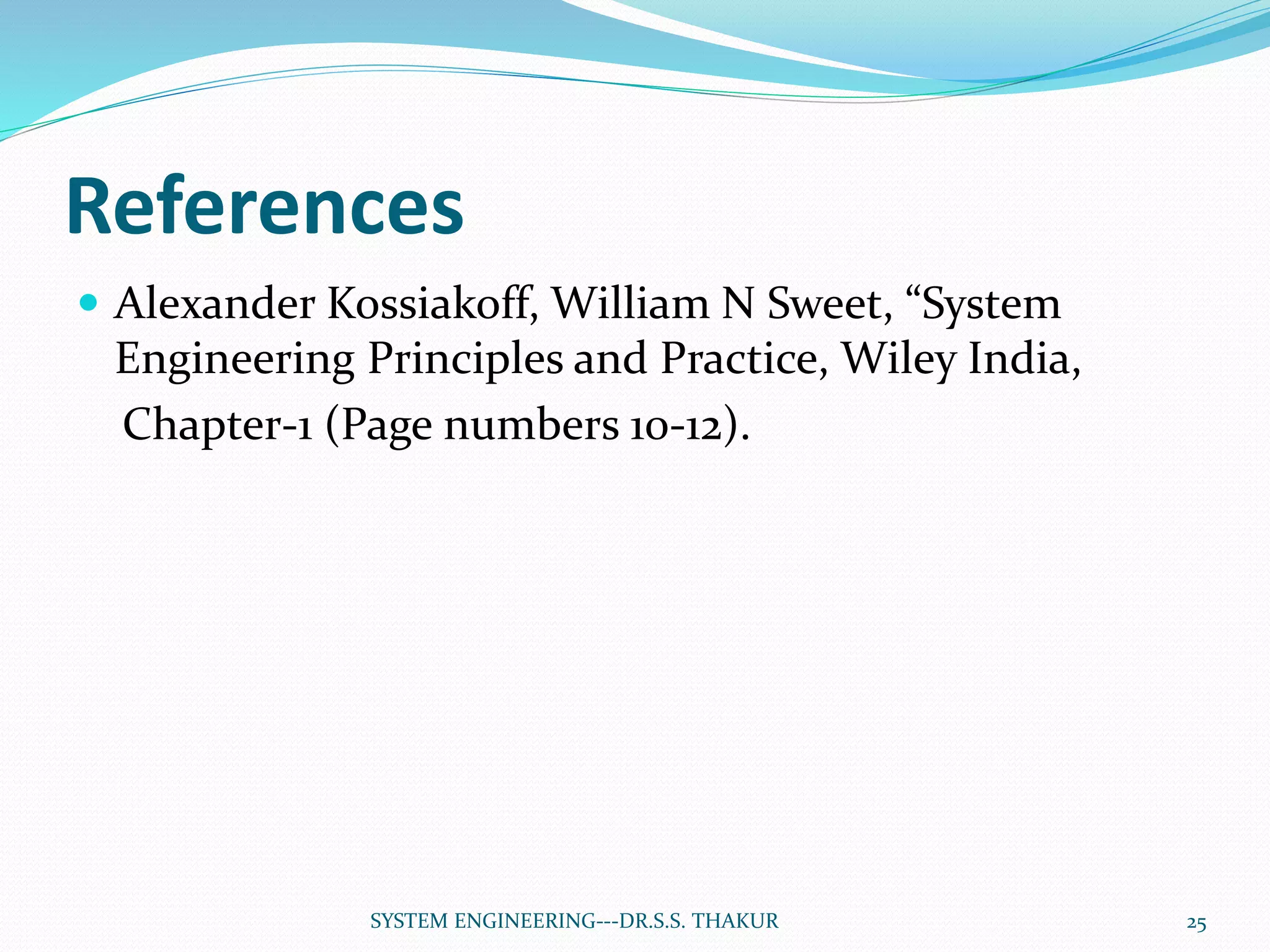 References
 Alexander Kossiakoff, William N Sweet, “System
Engineering Principles and Practice, Wiley India,
Chapter-1 (Page numbers 10-12).
SYSTEM ENGINEERING---DR.S.S. THAKUR 25
 