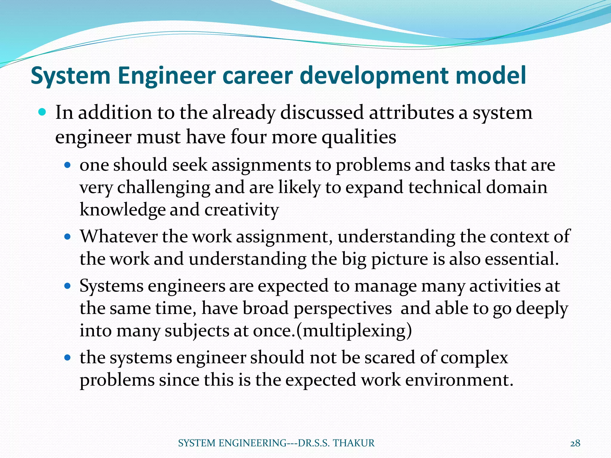 System Engineer career development model
 In addition to the already discussed attributes a system
engineer must have four more qualities
 one should seek assignments to problems and tasks that are
very challenging and are likely to expand technical domain
knowledge and creativity
 Whatever the work assignment, understanding the context of
the work and understanding the big picture is also essential.
 Systems engineers are expected to manage many activities at
the same time, have broad perspectives and able to go deeply
into many subjects at once.(multiplexing)
 the systems engineer should not be scared of complex
problems since this is the expected work environment.
28SYSTEM ENGINEERING---DR.S.S. THAKUR
 