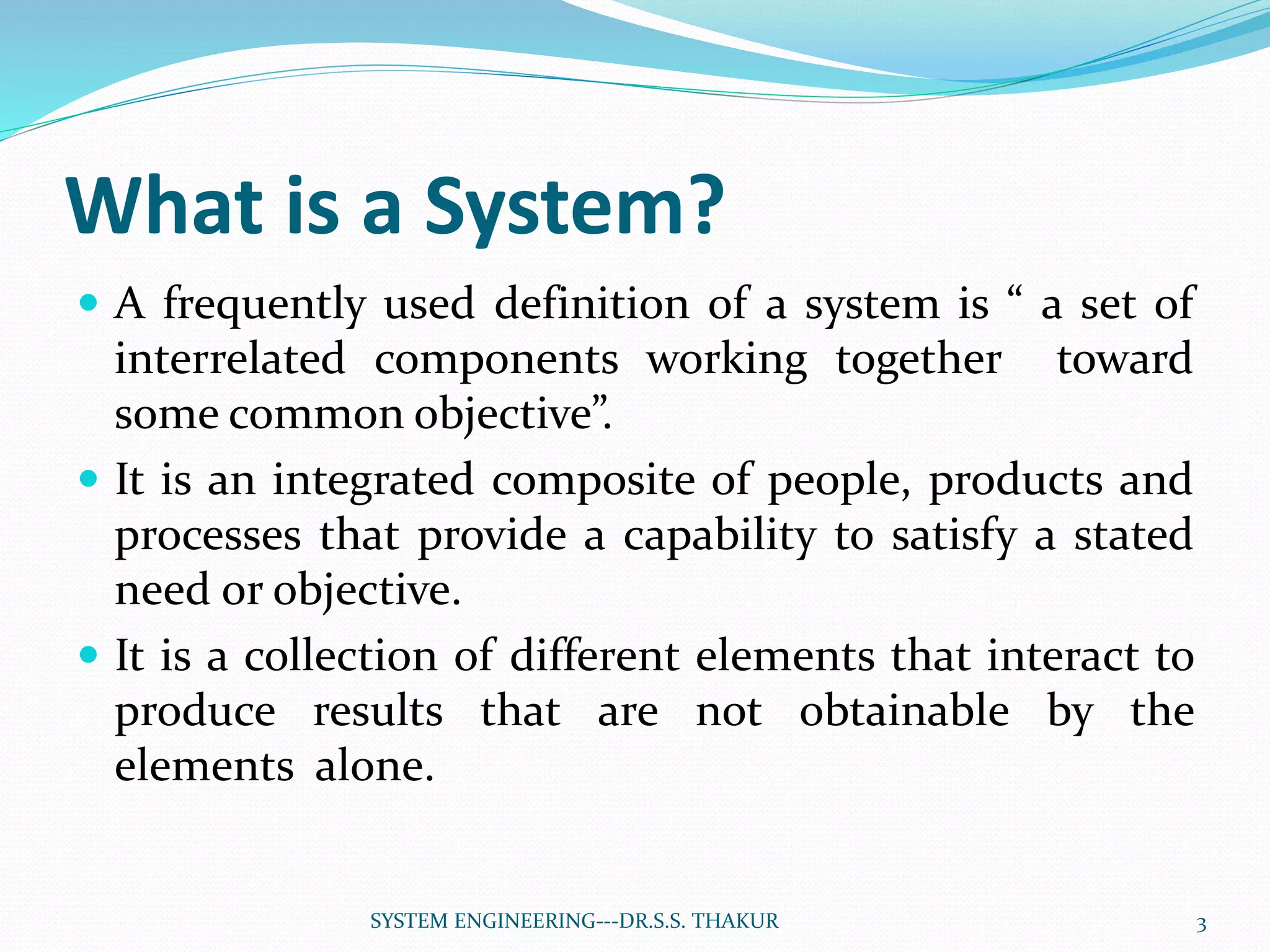 What is a System?
 A frequently used definition of a system is “ a set of
interrelated components working together toward
some common objective”.
 It is an integrated composite of people, products and
processes that provide a capability to satisfy a stated
need or objective.
 It is a collection of different elements that interact to
produce results that are not obtainable by the
elements alone.
3SYSTEM ENGINEERING---DR.S.S. THAKUR
 