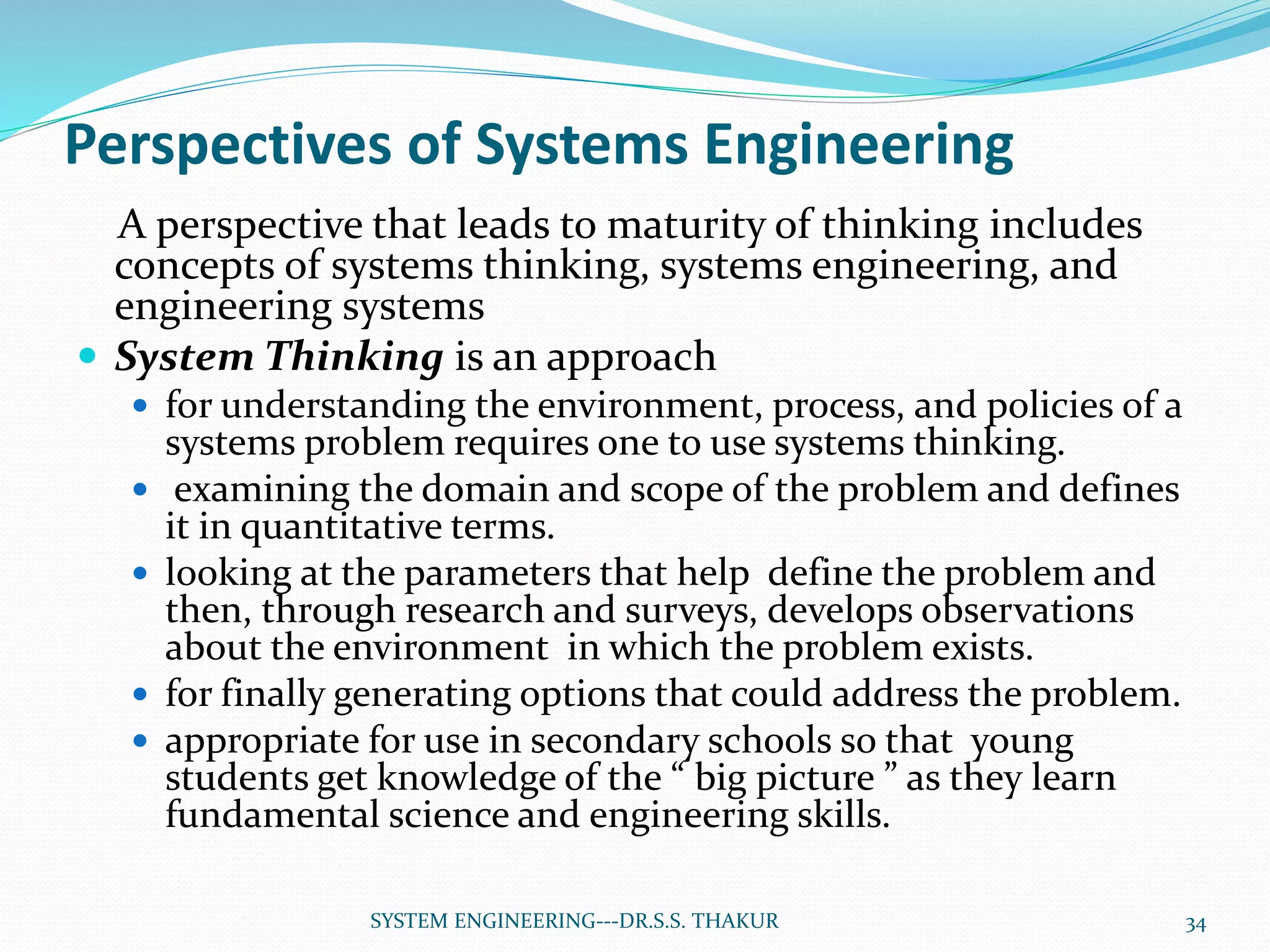 Perspectives of Systems Engineering
A perspective that leads to maturity of thinking includes
concepts of systems thinking, systems engineering, and
engineering systems
 System Thinking is an approach
 for understanding the environment, process, and policies of a
systems problem requires one to use systems thinking.
 examining the domain and scope of the problem and defines
it in quantitative terms.
 looking at the parameters that help define the problem and
then, through research and surveys, develops observations
about the environment in which the problem exists.
 for finally generating options that could address the problem.
 appropriate for use in secondary schools so that young
students get knowledge of the “ big picture ” as they learn
fundamental science and engineering skills.
34SYSTEM ENGINEERING---DR.S.S. THAKUR
 