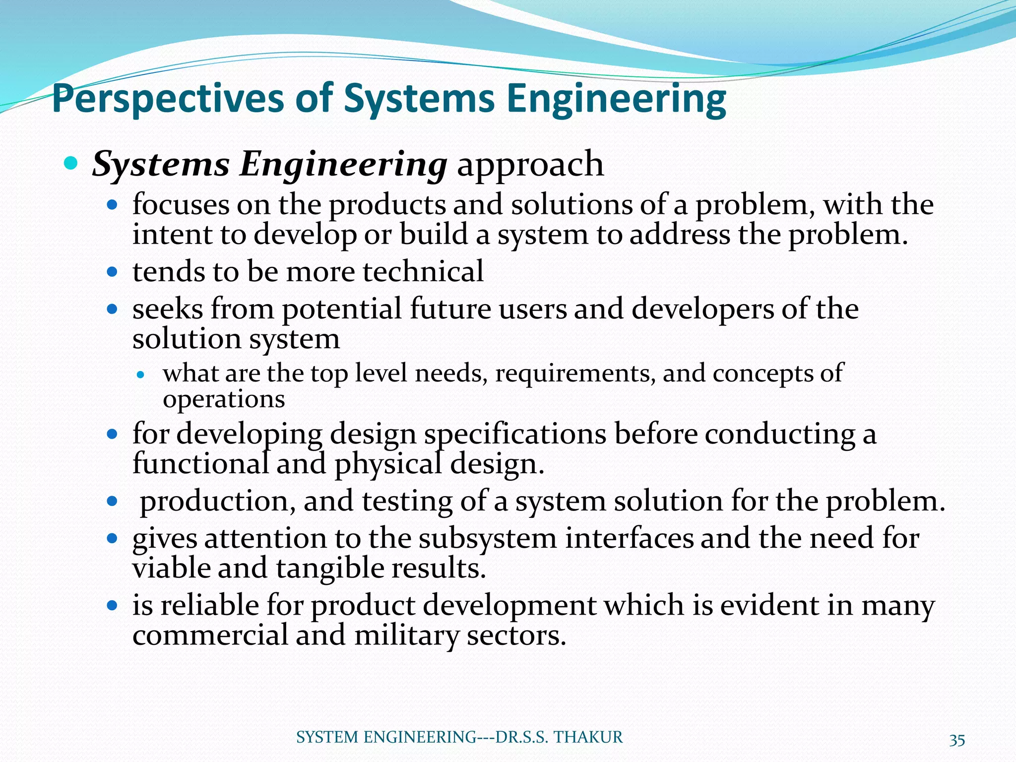 Perspectives of Systems Engineering
 Systems Engineering approach
 focuses on the products and solutions of a problem, with the
intent to develop or build a system to address the problem.
 tends to be more technical
 seeks from potential future users and developers of the
solution system
 what are the top level needs, requirements, and concepts of
operations
 for developing design specifications before conducting a
functional and physical design.
 production, and testing of a system solution for the problem.
 gives attention to the subsystem interfaces and the need for
viable and tangible results.
 is reliable for product development which is evident in many
commercial and military sectors.
35SYSTEM ENGINEERING---DR.S.S. THAKUR
 