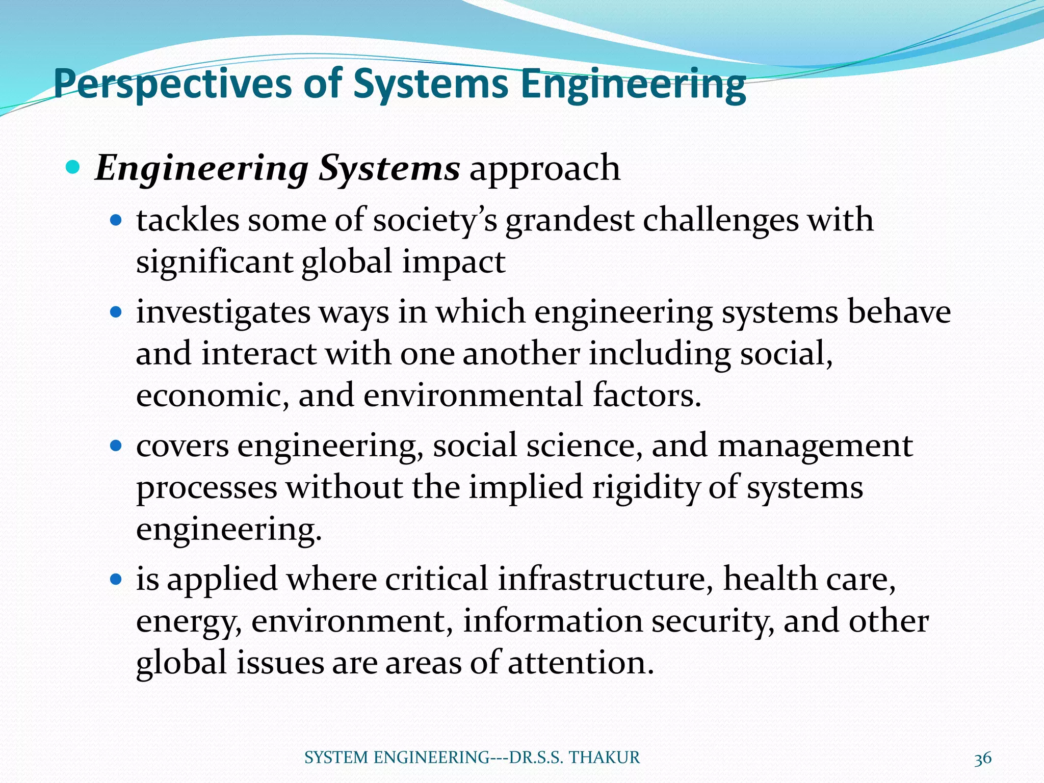 Perspectives of Systems Engineering
 Engineering Systems approach
 tackles some of society’s grandest challenges with
significant global impact
 investigates ways in which engineering systems behave
and interact with one another including social,
economic, and environmental factors.
 covers engineering, social science, and management
processes without the implied rigidity of systems
engineering.
 is applied where critical infrastructure, health care,
energy, environment, information security, and other
global issues are areas of attention.
36SYSTEM ENGINEERING---DR.S.S. THAKUR
 