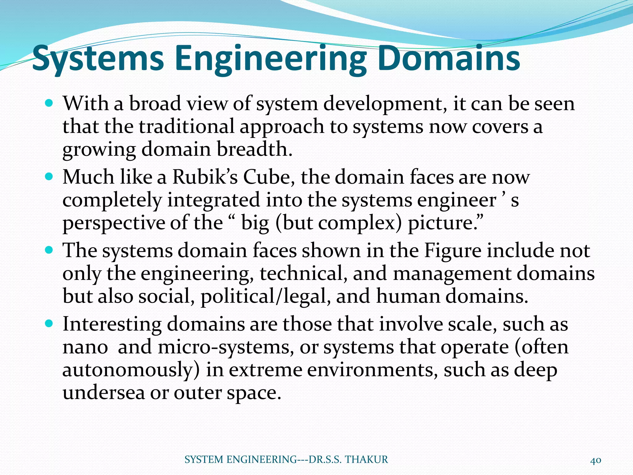 Systems Engineering Domains
 With a broad view of system development, it can be seen
that the traditional approach to systems now covers a
growing domain breadth.
 Much like a Rubik’s Cube, the domain faces are now
completely integrated into the systems engineer ’ s
perspective of the “ big (but complex) picture.”
 The systems domain faces shown in the Figure include not
only the engineering, technical, and management domains
but also social, political/legal, and human domains.
 Interesting domains are those that involve scale, such as
nano and micro-systems, or systems that operate (often
autonomously) in extreme environments, such as deep
undersea or outer space.
40SYSTEM ENGINEERING---DR.S.S. THAKUR
 