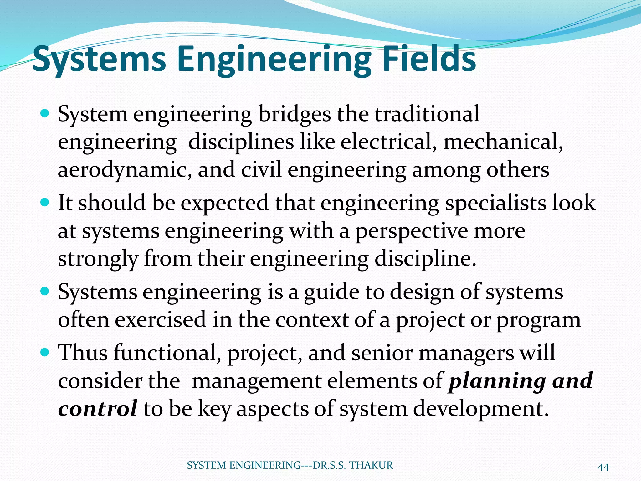 Systems Engineering Fields
 System engineering bridges the traditional
engineering disciplines like electrical, mechanical,
aerodynamic, and civil engineering among others
 It should be expected that engineering specialists look
at systems engineering with a perspective more
strongly from their engineering discipline.
 Systems engineering is a guide to design of systems
often exercised in the context of a project or program
 Thus functional, project, and senior managers will
consider the management elements of planning and
control to be key aspects of system development.
44SYSTEM ENGINEERING---DR.S.S. THAKUR
 