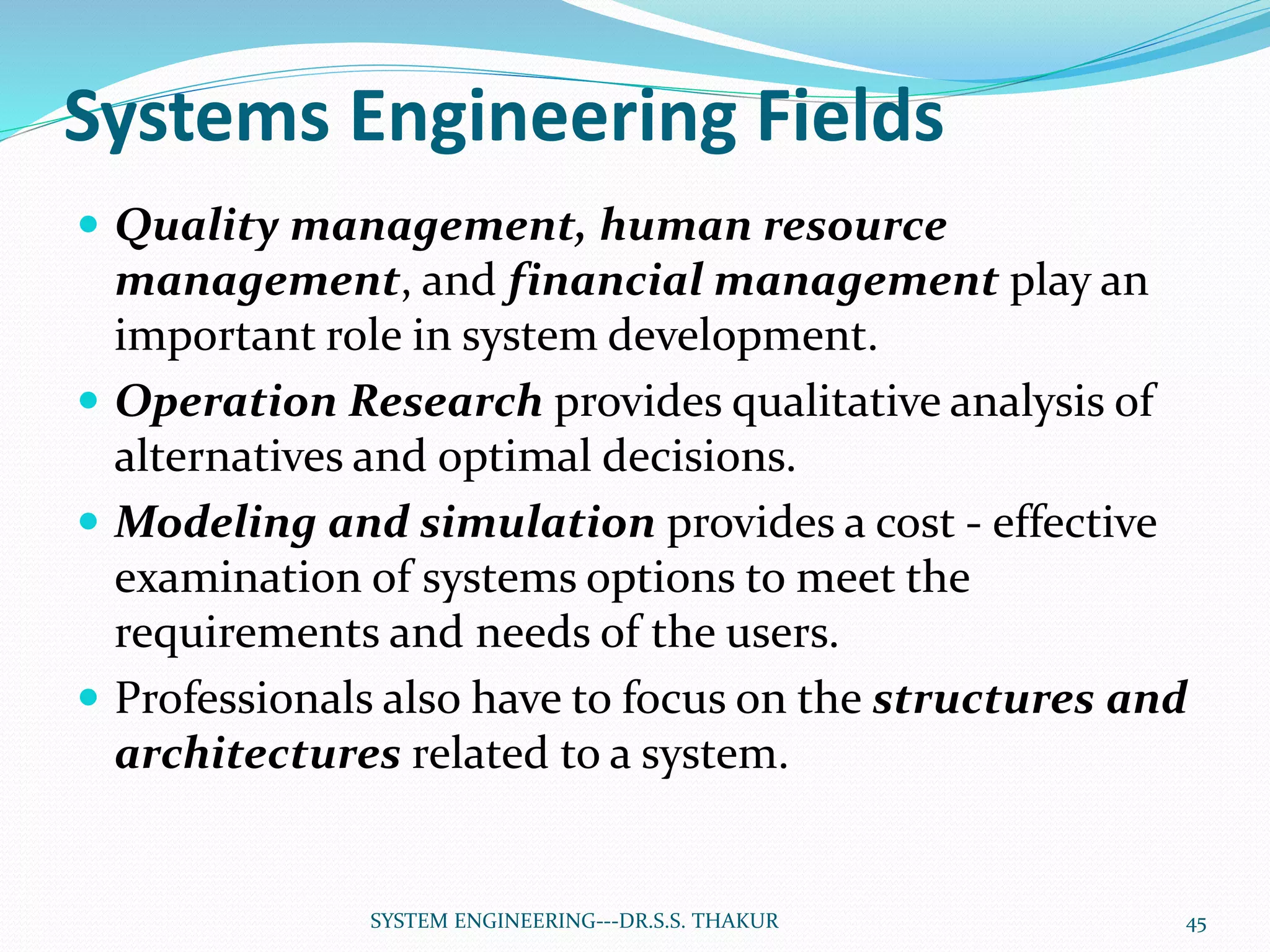 Systems Engineering Fields
 Quality management, human resource
management, and financial management play an
important role in system development.
 Operation Research provides qualitative analysis of
alternatives and optimal decisions.
 Modeling and simulation provides a cost - effective
examination of systems options to meet the
requirements and needs of the users.
 Professionals also have to focus on the structures and
architectures related to a system.
45SYSTEM ENGINEERING---DR.S.S. THAKUR
 