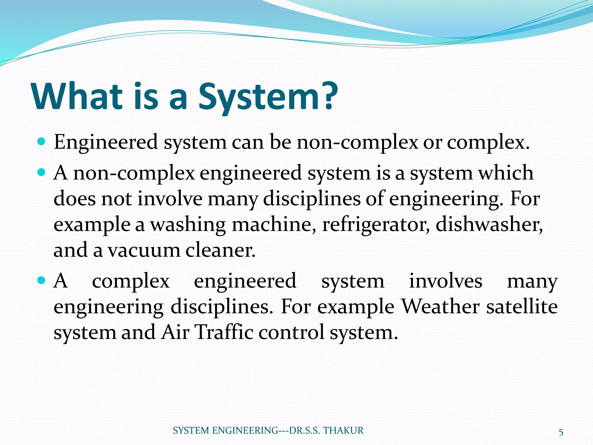 What is a System?
 Engineered system can be non-complex or complex.
 A non-complex engineered system is a system which
does not involve many disciplines of engineering. For
example a washing machine, refrigerator, dishwasher,
and a vacuum cleaner.
 A complex engineered system involves many
engineering disciplines. For example Weather satellite
system and Air Traffic control system.
5SYSTEM ENGINEERING---DR.S.S. THAKUR
 