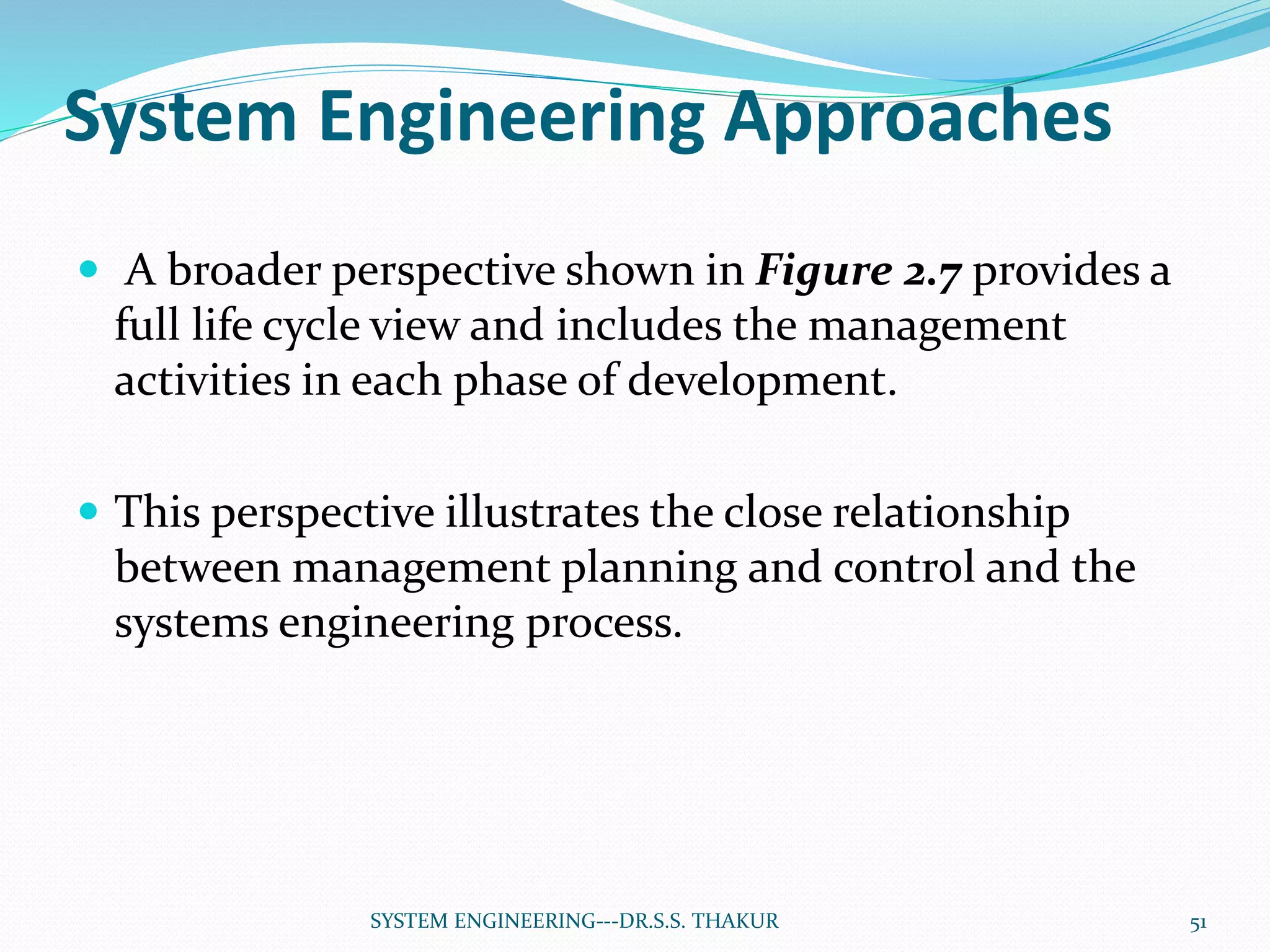 System Engineering Approaches
 A broader perspective shown in Figure 2.7 provides a
full life cycle view and includes the management
activities in each phase of development.
 This perspective illustrates the close relationship
between management planning and control and the
systems engineering process.
51SYSTEM ENGINEERING---DR.S.S. THAKUR
 