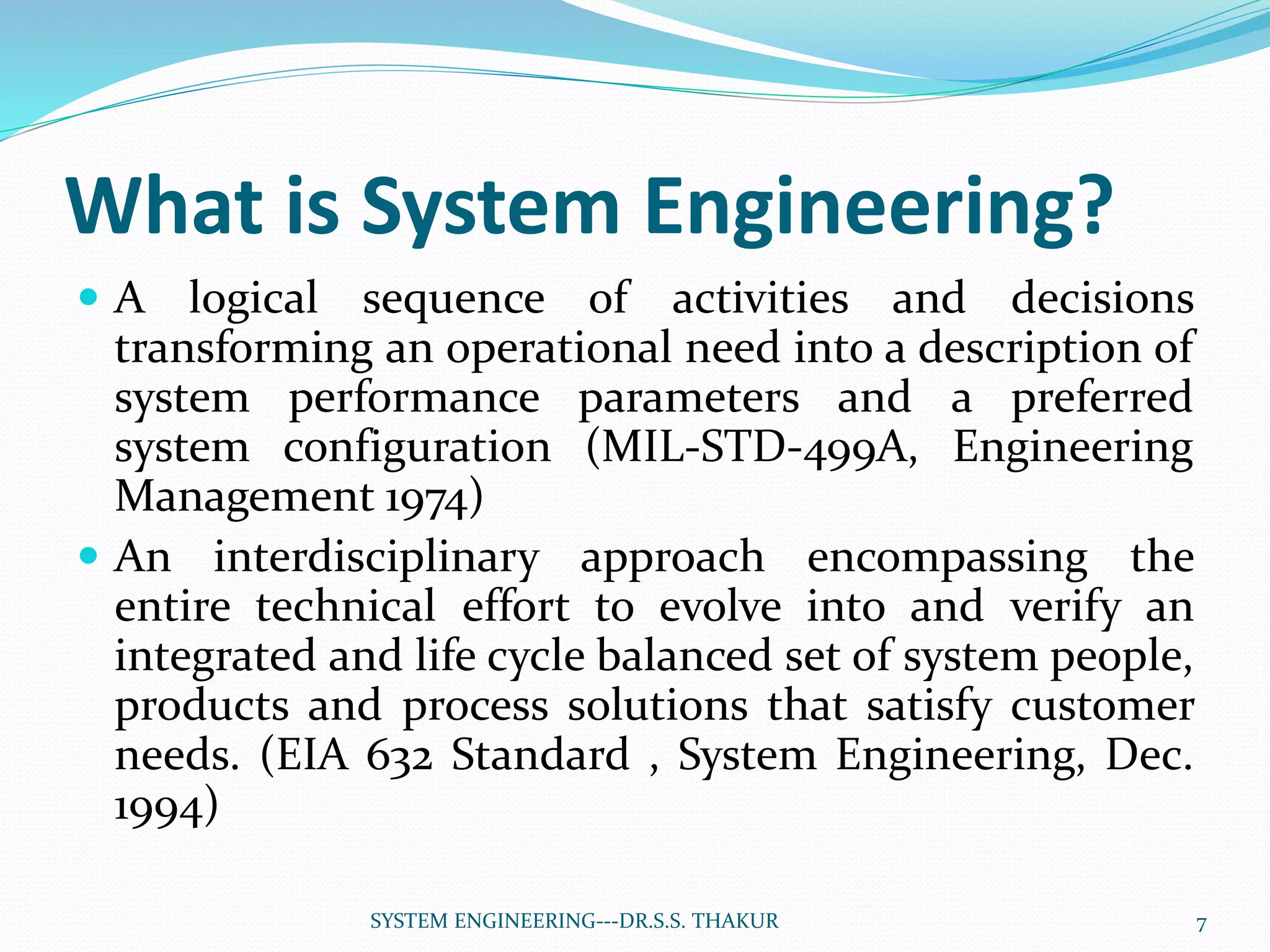 What is System Engineering?
 A logical sequence of activities and decisions
transforming an operational need into a description of
system performance parameters and a preferred
system configuration (MIL-STD-499A, Engineering
Management 1974)
 An interdisciplinary approach encompassing the
entire technical effort to evolve into and verify an
integrated and life cycle balanced set of system people,
products and process solutions that satisfy customer
needs. (EIA 632 Standard , System Engineering, Dec.
1994)
7SYSTEM ENGINEERING---DR.S.S. THAKUR
 