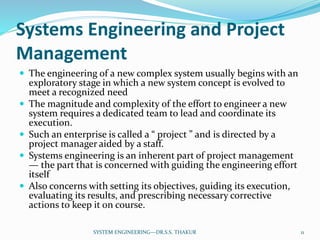 Systems Engineering and Project
Management
 The engineering of a new complex system usually begins with an
exploratory stage in which a new system concept is evolved to
meet a recognized need
 The magnitude and complexity of the effort to engineer a new
system requires a dedicated team to lead and coordinate its
execution.
 Such an enterprise is called a “ project ” and is directed by a
project manager aided by a staff.
 Systems engineering is an inherent part of project management
— the part that is concerned with guiding the engineering effort
itself
 Also concerns with setting its objectives, guiding its execution,
evaluating its results, and prescribing necessary corrective
actions to keep it on course.
11SYSTEM ENGINEERING---DR.S.S. THAKUR
 