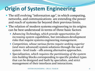 Origin of System Engineering
 The still evolving “information age”, in which computing,
networks, and communications are extending the power
and reach of systems far beyond their previous limits.
 The relation of modern systems engineering to its origins
can be best understood in terms of three basic factors
 Advancing Technology, which provide opportunities for
increasing system capabilities, but introduces development
risks that require systems engineering management.
 Competition, whose various forms require seeking superior
(and more advanced) system solutions through the use of
system - level trade - offs among alternative approaches.
 Specialization, which requires the partitioning of the system
into building blocks corresponding to specific product types
that can be designed and built by specialists, and strict
management of their interfaces and interactions.
16SYSTEM ENGINEERING---DR.S.S. THAKUR
 