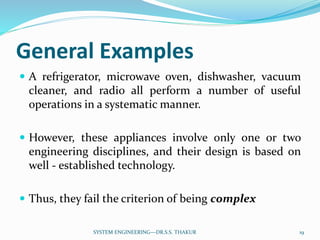 General Examples
 A refrigerator, microwave oven, dishwasher, vacuum
cleaner, and radio all perform a number of useful
operations in a systematic manner.
 However, these appliances involve only one or two
engineering disciplines, and their design is based on
well - established technology.
 Thus, they fail the criterion of being complex
19SYSTEM ENGINEERING---DR.S.S. THAKUR
 