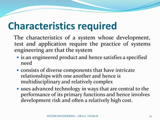 Characteristics required
The characteristics of a system whose development,
test and application require the practice of systems
engineering are that the system
 is an engineered product and hence satisfies a specified
need
 consists of diverse components that have intricate
relationships with one another and hence is
multidisciplinary and relatively complex
 uses advanced technology in ways that are central to the
performance of its primary functions and hence involves
development risk and often a relatively high cost.
20SYSTEM ENGINEERING---DR.S.S. THAKUR
 