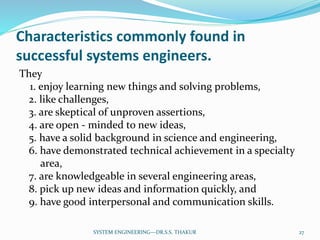 Characteristics commonly found in
successful systems engineers.
They
1. enjoy learning new things and solving problems,
2. like challenges,
3. are skeptical of unproven assertions,
4. are open - minded to new ideas,
5. have a solid background in science and engineering,
6. have demonstrated technical achievement in a specialty
area,
7. are knowledgeable in several engineering areas,
8. pick up new ideas and information quickly, and
9. have good interpersonal and communication skills.
27SYSTEM ENGINEERING---DR.S.S. THAKUR
 