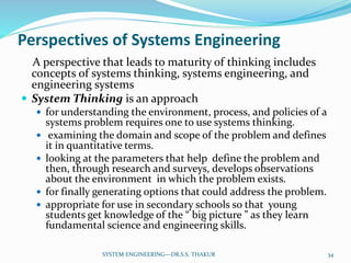 Perspectives of Systems Engineering
A perspective that leads to maturity of thinking includes
concepts of systems thinking, systems engineering, and
engineering systems
 System Thinking is an approach
 for understanding the environment, process, and policies of a
systems problem requires one to use systems thinking.
 examining the domain and scope of the problem and defines
it in quantitative terms.
 looking at the parameters that help define the problem and
then, through research and surveys, develops observations
about the environment in which the problem exists.
 for finally generating options that could address the problem.
 appropriate for use in secondary schools so that young
students get knowledge of the “ big picture ” as they learn
fundamental science and engineering skills.
34SYSTEM ENGINEERING---DR.S.S. THAKUR
 