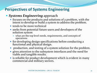 Perspectives of Systems Engineering
 Systems Engineering approach
 focuses on the products and solutions of a problem, with the
intent to develop or build a system to address the problem.
 tends to be more technical
 seeks from potential future users and developers of the
solution system
 what are the top level needs, requirements, and concepts of
operations
 for developing design specifications before conducting a
functional and physical design.
 production, and testing of a system solution for the problem.
 gives attention to the subsystem interfaces and the need for
viable and tangible results.
 is reliable for product development which is evident in many
commercial and military sectors.
35SYSTEM ENGINEERING---DR.S.S. THAKUR
 