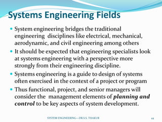 Systems Engineering Fields
 System engineering bridges the traditional
engineering disciplines like electrical, mechanical,
aerodynamic, and civil engineering among others
 It should be expected that engineering specialists look
at systems engineering with a perspective more
strongly from their engineering discipline.
 Systems engineering is a guide to design of systems
often exercised in the context of a project or program
 Thus functional, project, and senior managers will
consider the management elements of planning and
control to be key aspects of system development.
44SYSTEM ENGINEERING---DR.S.S. THAKUR
 