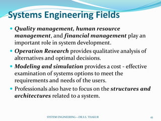 Systems Engineering Fields
 Quality management, human resource
management, and financial management play an
important role in system development.
 Operation Research provides qualitative analysis of
alternatives and optimal decisions.
 Modeling and simulation provides a cost - effective
examination of systems options to meet the
requirements and needs of the users.
 Professionals also have to focus on the structures and
architectures related to a system.
45SYSTEM ENGINEERING---DR.S.S. THAKUR
 
