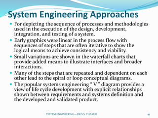 System Engineering Approaches
 For depicting the sequence of processes and methodologies
used in the execution of the design, development,
integration, and testing of a system.
 Early graphics were linear in the process flow with
sequences of steps that are often iterative to show the
logical means to achieve consistency and viability.
 Small variations are shown in the waterfall charts that
provide added means to illustrate interfaces and broader
interactions.
 Many of the steps that are repeated and dependent on each
other lead to the spiral or loop conceptual diagrams.
 The popular systems engineering “ V ” diagram provides a
view of life cycle development with explicit relationships
shown between requirements and systems definition and
the developed and validated product.
49SYSTEM ENGINEERING---DR.S.S. THAKUR
 