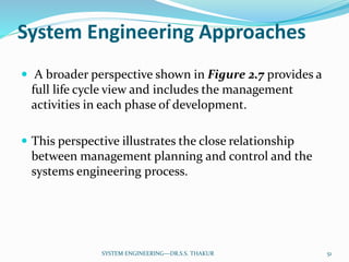 System Engineering Approaches
 A broader perspective shown in Figure 2.7 provides a
full life cycle view and includes the management
activities in each phase of development.
 This perspective illustrates the close relationship
between management planning and control and the
systems engineering process.
51SYSTEM ENGINEERING---DR.S.S. THAKUR
 