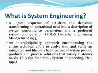 What is System Engineering?
 A logical sequence of activities and decisions
transforming an operational need into a description of
system performance parameters and a preferred
system configuration (MIL-STD-499A, Engineering
Management 1974)
 An interdisciplinary approach encompassing the
entire technical effort to evolve into and verify an
integrated and life cycle balanced set of system people,
products and process solutions that satisfy customer
needs. (EIA 632 Standard , System Engineering, Dec.
1994)
7SYSTEM ENGINEERING---DR.S.S. THAKUR
 
