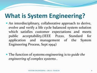 What is System Engineering?
 An interdisciplinary, collaborative approach to derive,
evolve and verify a life cycle balanced system solution
which satisfies customer expectations and meets
public acceptability.(IEEE P1220, Standard for
application and management of the System
Engineering Process, Sept 1994)
 The function of systems engineering is to guide the
engineering of complex systems .
8SYSTEM ENGINEERING---DR.S.S. THAKUR
 
