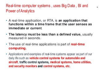 Real-time computer systems , uses Big Data , BI and
Power of Analytics
• A real-time application, or RTA, is an application that
functions within a time frame that the user senses as
immediate or current.
• The latency must be less than a defined value, usually
measured in seconds.
• The use of real-time applications is part of real-time
computing.
• Applications and examples of real-time systems appear as part of our
daily life such as vehicle control systems for automobile and
aircraft, traffic control systems, medical systems, home utilities,
and security monitors and control systems, etc.
14
 