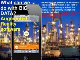 Filter by: Maintenance History
Tower Pipe 3
Last Maintenance: 2 Weeks
E 0.1km
Photo by Thomas Hawk, Flickr
3/13/2017
18
technology that presents us with virtual
objects and information in our field of
vision. If I am looking at a plant, for
example, and point my smartphone
towards that plant, it may give me more
information, such as names of area,
Pipes locations, etc.
What can we
do with BIG
DATA?
Augmented
Reality
software
 