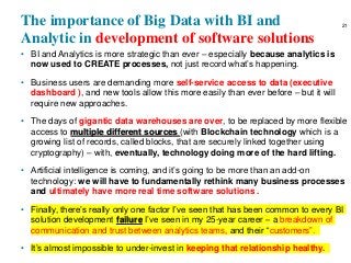The importance of Big Data with BI and
Analytic in development of software solutions
• BI and Analytics is more strategic than ever – especially because analytics is
now used to CREATE processes, not just record what’s happening.
• Business users are demanding more self-service access to data (executive
dashboard ), and new tools allow this more easily than ever before – but it will
require new approaches.
• The days of gigantic data warehouses are over, to be replaced by more flexible
access to multiple different sources (with Blockchain technology which is a
growing list of records, called blocks, that are securely linked together using
cryptography) – with, eventually, technology doing more of the hard lifting.
• Artificial intelligence is coming, and it’s going to be more than an add-on
technology: we will have to fundamentally rethink many business processes
and ultimately have more real time software solutions .
• Finally, there’s really only one factor I’ve seen that has been common to every BI
solution development failure I’ve seen in my 25-year career – a breakdown of
communication and trust between analytics teams, and their “customers”.
• It’s almost impossible to under-invest in keeping that relationship healthy.
21
 
