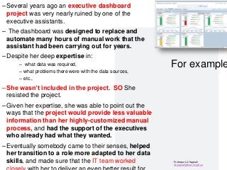 Professor Lili Saghafi
lili.saghafi@mail.mcgill.ca
For example
–Several years ago an executive dashboard
project was very nearly ruined by one of the
executive assistants.
– The dashboard was designed to replace and
automate many hours of manual work that the
assistant had been carrying out for years.
–Despite her deep expertise in:
– what data was required,
– what problems there were with the data sources,
– etc.,
–She wasn’t included in the project. SO She
resisted the project.
–Given her expertise, she was able to point out the
ways that the project would provide less valuable
information than her highly-customized manual
process, and had the support of the executives
who already had what they wanted.
–Eventually somebody came to their senses, helped
her transition to a role more adapted to her data
skills, and made sure that the IT team worked
30
 