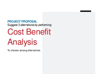 PROJECT PROPOSAL
Suggest 3 alternatives by performing
Cost Benefit
Analysis
To choose among alternatives
 
