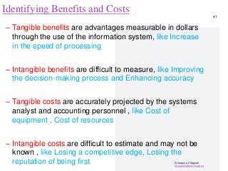Professor Lili Saghafi
lili.saghafi@mail.mcgill.ca
Identifying Benefits and Costs
– Tangible benefits are advantages measurable in dollars
through the use of the information system, like Increase
in the speed of processing
– Intangible benefits are difficult to measure, like Improving
the decision-making process and Enhancing accuracy
– Tangible costs are accurately projected by the systems
analyst and accounting personnel , like Cost of
equipment , Cost of resources
– Intangible costs are difficult to estimate and may not be
known , like Losing a competitive edge, Losing the
reputation of being first
41
 