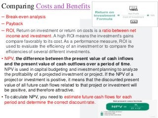 Professor Lili Saghafi
lili.saghafi@mail.mcgill.ca
Comparing Costs and Benefits
– Break-even analysis
– Payback
– ROI, Return on investment or return on costs is a ratio between net
income and investment. A high ROI means the investment's gains
compare favorably to its cost. As a performance measure, ROI is
used to evaluate the efficiency of an investment or to compare the
efficiencies of several different investments.
• NPV, the difference between the present value of cash inflows
and the present value of cash outflows over a period of time.
NPV is used in capital budgeting and investment planning to analyze
the profitability of a projected investment or project. If the NPV of a
project or investment is positive, it means that the discounted present
value of all future cash flows related to that project or investment will
be positive, and therefore attractive.
• To calculate NPV, you need to estimate future cash flows for each
period and determine the correct discount rate.
42
 