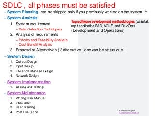 Professor Lili Saghafi
lili.saghafi@mail.mcgill.ca
SDLC , all phases must be satisfied
– System Planning -can be skipped only if you previously worked on the system
– System Analysis
1. System requirement
– Data Collection Techniques
2. Analysis of requirements
– Priority and Feasibility Analysis
– Cost Benefit Analysis
3. Proposal of Alternatives ( 3 Alternative , one can be status que )
– System Design
1. Out put Design
2. Input Design
3. File and Database Design
4. Network Design
– System Implementation
1. Coding and Testing
– System Maintenance
1. Writing User Manual
2. Installation
3. User Training
4. Post Evaluation
44
Top software development methodologies (waterfall,
rapid application RAD, AGILE, and DevOps
(Development and Operations)
 