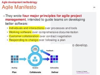 Professor Lili Saghafi
lili.saghafi@mail.mcgill.ca
Agile development methodology
Agile Manifesto
–The Agile Manifesto
–They wrote four major principles for agile project
management, intended to guide teams on developing
better software:
• Individuals and interactions over processes and tools
• Working software over comprehensive documentation
• Customer collaboration over contract negotiation
• Responding to change over following a plan
• applications that are better quality and faster to develop.
46
 