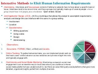 Interactive Methods to Elicit Human Information Requirements
• Interviewing , Interviews and focus groups consist of talking to subjects face-to-face about a specific topic or
issue. Interviews tend to be one-on-one, and focus groups are typically made up of several people. a focus
group should have 3-10 people, plus a moderator. Open-ended, Closed
• Joint Application Design (J A D), J A D is a technique that allows the analyst to accomplish requirements
analysis and design the user interface with the users in a group setting
– Involvement
– Location
– Questionnaires
▪ Writing questions
▪ Using scales
▪ Design
▪ Administering
1. Observations.
2. Documents / FORMS ( filled , unfilled) and records.
3. Online Tracking- To gather behavioral data, you can implement pixels and cookies. These are both tools
that track users’ online behavior across websites and provide insight into what content they’re interested in
and typically engage with.
4. Oral histories and Social Media Monitoring -Monitoring company’s social media channels for follower
engagement is an accessible way to track data about your audience’s interests and motivations. Many
social media platforms have analytics built in, but there are also third-party social platforms that give more
detailed, organized insights pulled from multiple channels.
 
