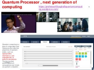 Quantum Processor , next generation of
computing
http://research.ibm.com/ibm-
q/quantum-primer/
3/13/2017
6
https://professorlilisaghafiquantumcomputi
ng.wordpress.com/
Quantum computing is a
type of computation that
harnesses the collective
properties of quantum
states, such as
superposition,
interference, and
entanglement, to
perform calculations.
The devices that
perform quantum
computations are known
as quantum computers
 