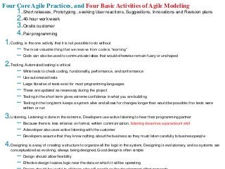 Four Core Agile Practices, and Four Basic Activities of Agile Modeling
1.Short releases, Prototyping , seeking User reactions, Suggestions, Innovations and Revision plans
2.40-hour work week
3.Onsite customer
4.Pair programming
1.Coding, is the one activity that it is not possible to do without
– The most valuable thing that we receive from code is “learning”
– Code can also be used to communicate ideas that would otherwise remain fuzzy or unshaped
2.Testing, Automated testing is critical
– Write tests to check coding, functionality, performance, and conformance
– Use automated tests
– Large libraries of tests exist for most programming languages
– These are updated as necessary during the project
– Testing in the short term gives extreme confidence in what you are building
– Testing in the long term keeps a system alive and allows for changes longer than would be possible if no tests were
written or run
3.Listening, Listening is done in the extreme, Developers use active listening to hear their programming partner
– Because there is less reliance on formal, written communication, listening becomes a paramount skill
– A developer also uses active listening with the customer
– Developers assume that they know nothing about the business so they must listen carefully to businesspeople
4.Designing is a way of creating a structure to organize all the logic in the system, Designing is evolutionary, and so systems are
conceptualized as evolving, always being designed, Good design is often simple
– Design should allow flexibility
– Effective design locates logic near the data on which it will be operating
 