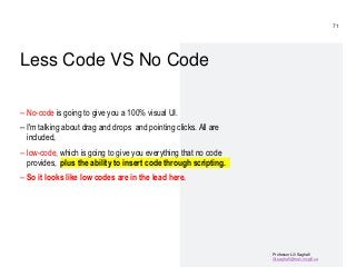 Professor Lili Saghafi
lili.saghafi@mail.mcgill.ca
Less Code VS No Code
– No-code is going to give you a 100% visual UI.
– I'm talking about drag and drops and pointing clicks. All are
included,
– low-code, which is going to give you everything that no code
provides, plus the ability to insert code through scripting.
– So it looks like low codes are in the lead here.
71
 