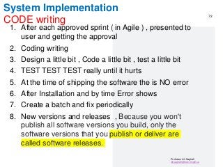 Professor Lili Saghafi
lili.saghafi@mail.mcgill.ca
System Implementation
CODE writing
1. After each approved sprint ( in Agile ) , presented to
user and getting the approval
2. Coding writing
3. Design a little bit , Code a little bit , test a little bit
4. TEST TEST TEST really until it hurts
5. At the time of shipping the software the is NO error
6. After Installation and by time Error shows
7. Create a batch and fix periodically
8. New versions and releases , Because you won't
publish all software versions you build, only the
software versions that you publish or deliver are
called software releases.
72
 
