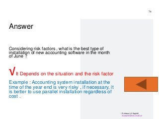 Professor Lili Saghafi
lili.saghafi@mail.mcgill.ca
Answer
Considering risk factors , what is the best type of
installation of new accounting software in the month
of June ?
√It Depends on the situation and the risk factor
Example : Accounting system installation at the
time of the year end is very risky , if necessary, it
is better to use parallel installation regardless of
cost .
76
 