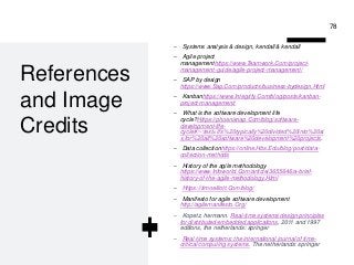 Professor Lili Saghafi
lili.saghafi@mail.mcgill.ca
References
and Image
Credits
– Systems analysis & design, kendall & kendall
– Agile project
managementhttps://www.Teamwork.Com/project-
management-guide/agile-project-management/
– SAP by design
https://www.Sap.Com/products/business-bydesign.Html
– Kanbanhttps://www.Integrify.Com/blog/posts/kanban-
project-management/
– What is the software development life
cycle?Https://phoenixnap.Com/blog/software-
development-life-
cycle#:~:text=it's%20typically%20divided%20into%20si
x,for%20all%20software%20development%20projects.
– Data collectionhttps://online.Hbs.Edu/blog/post/data-
collection-methods
– History of the agile methodology
https://www.Infoworld.Com/article/3655646/a-brief-
history-of-the-agile-methodology.Html
– Https://timoelliott.Com/blog/
– Manifesto for agile software development
http://agilemanifesto.Org/
– Kopetz, hermann. Real-time systems design principles
for distributed embedded applications, 2011 and 1997
editions, the netherlands: springer
– Real-time systems: the international journal of time-
critical computing systems. The netherlands: springer
78
 
